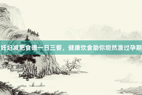 妊妇减肥食谱一日三餐，健康饮食助你坦然渡过孕期