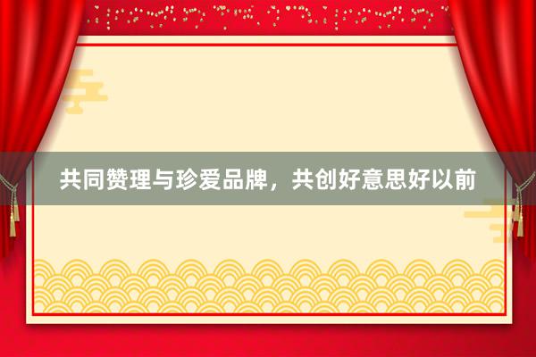 共同赞理与珍爱品牌，共创好意思好以前