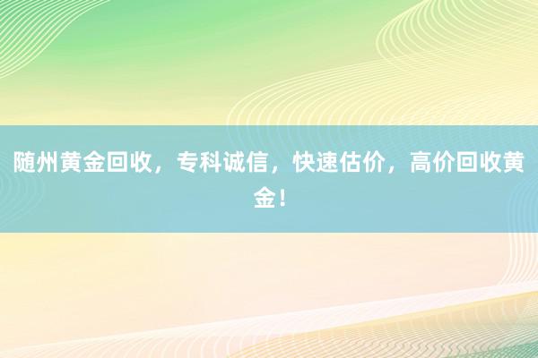 随州黄金回收，专科诚信，快速估价，高价回收黄金！